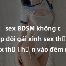sex BDSM không che Cặp đôi gái xinh sex thổi hồn vào đêm muộn