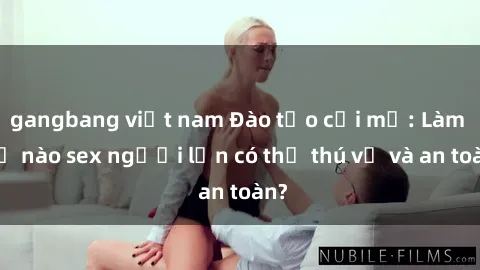 gangbang việt nam Đào tạo cởi mở: Làm thế nào sex người lớn có thể thú vị và an toàn?