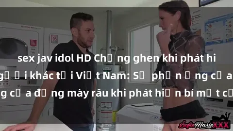 sex jav idol HD Chồng ghen khi phát hiện vợ có sex với người khác tại Việt Nam: Sự phản ứng của đấng mày râu khi phát hiện bí mật của người phụ nữ