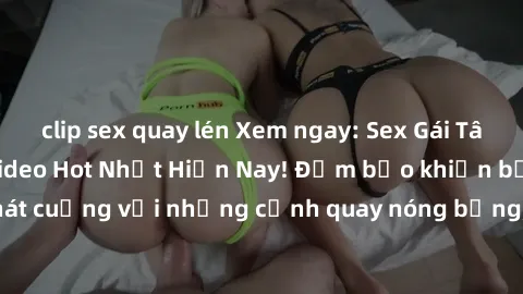 clip sex quay lén Xem ngay: Sex Gái Tây Vietsub - Series Video Hot Nhất Hiện Nay! Đảm bảo khiến bạn phát cuồng với những cảnh quay nóng bỏng, hấp dẫn không thể bỏ qua!