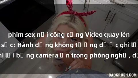 phim sex nơi công cộng Video quay lén sex khách sạn gây sốc: Hành động không tưởng được ghi lại bằng camera ẩn trong phòng nghỉ, dồn dập dân mạng.