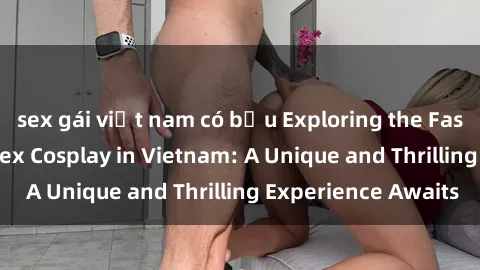 sex gái việt nam có bầu Exploring the Fascinating World of Sex Cosplay in Vietnam: A Unique and Thrilling Experience Awaits