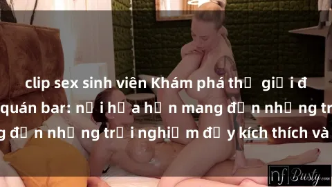clip sex sinh viên Khám phá thế giới đầy mê hoặc tại sex quán bar: nơi hứa hẹn mang đến những trải nghiệm đầy kích thích và đam mê.