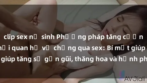 clip sex nữ sinh Phương pháp tăng cường gắn kết trong mối quan hệ vợ chồng qua sex: Bí mật giúp tăng sự gần gũi, thăng hoa và hạnh phúc cho cặp đôi