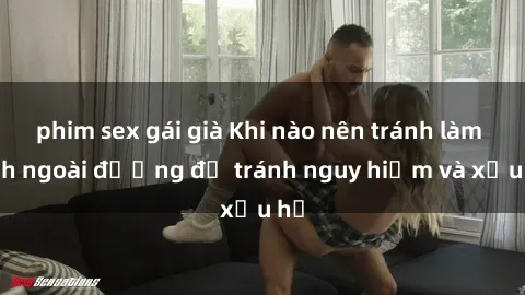 phim sex gái già Khi nào nên tránh làm tình ngoài đường để tránh nguy hiểm và xấu hổ