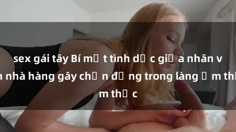 sex gái tây Bí mật tình dục giữa nhân viên nhà hàng gây chấn động trong làng ẩm thực