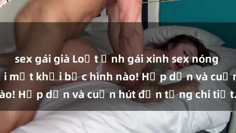 sex gái già Loạt ảnh gái xinh sex nóng bỏng, không thể rời mắt khỏi bức hình nào! Hấp dẫn và cuốn hút đến từng chi tiết.