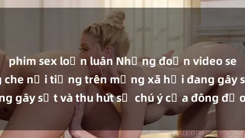 phim sex loạn luân Những đoạn video sex Việt Nam không che nổi tiếng trên mạng xã hội đang gây sốt và thu hút sự chú ý của đông đảo người xem.