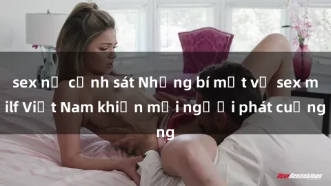 sex nữ cảnh sát Những bí mật về sex milf Việt Nam khiến mọi người phát cuồng