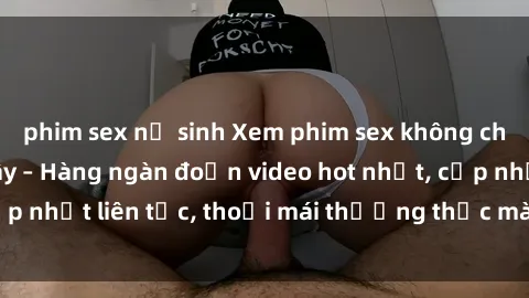 phim sex nữ sinh Xem phim sex không che miễn phí tại đây – Hàng ngàn đoạn video hot nhất, cập nhật liên tục, thoải mái thưởng thức mà không tốn kém.