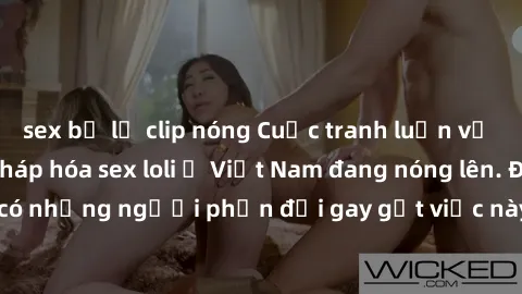 sex bị lộ clip nóng Cuộc tranh luận về việc có nên hợp pháp hóa sex loli ở Việt Nam đang nóng lên. Đồng thời, cũng có những người phản đối gay gắt việc này vì lo ngại về tác động tiêu cực lên trẻ em v