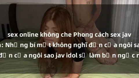sex online không che Phong cách sex jav idol siêu hấp dẫn: Những bí mật không nghĩ đến của ngôi sao jav idol sẽ làm bạn ngạc nhiên!