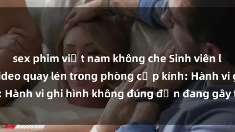 sex phim việt nam không che Sinh viên là nạn nhân của video quay lén trong phòng cấp kính: Hành vi ghi hình không đúng đắn đang gây tranh cãi lớn
