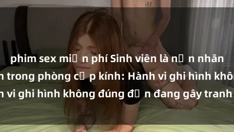 phim sex miễn phí Sinh viên là nạn nhân của video quay lén trong phòng cấp kính: Hành vi ghi hình không đúng đắn đang gây tranh cãi lớn
