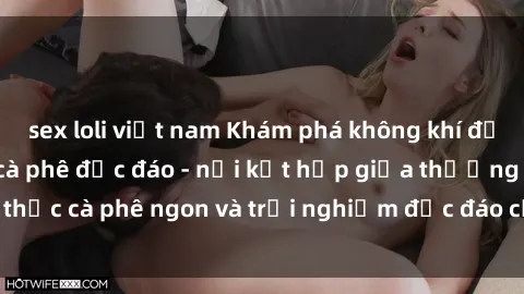 sex loli việt nam Khám phá không khí độc đáo tại sex quán cà phê độc đáo - nơi kết hợp giữa thưởng thức cà phê ngon và trải nghiệm độc đáo của không gian sex shop.