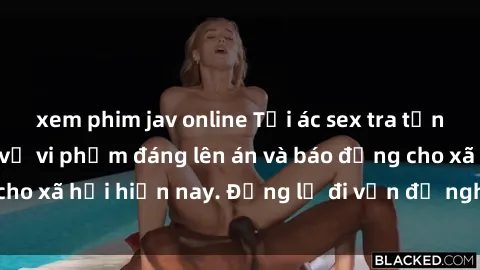 xem phim jav online Tội ác sex tra tấn Việt Nam: những vụ vi phạm đáng lên án và báo động cho xã hội hiện nay. Đừng lờ đi vấn đề nghiêm trọng này!