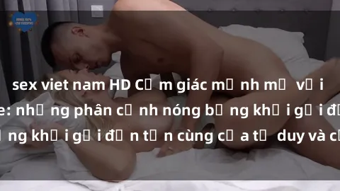 sex viet nam HD Cảm giác mạnh mẽ với sex BDSM không che: những phân cảnh nóng bỏng khơi gợi đến tận cùng của tư duy và cơ thể.