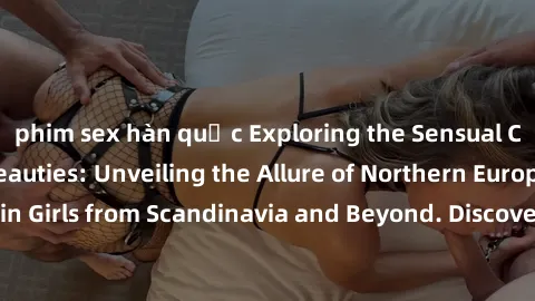 phim sex hàn quốc Exploring the Sensual Charms of Nordic Beauties: Unveiling the Allure of Northern European Sexiness in Girls from Scandinavia and Beyond. Discover the Seductive Secrets of Northern E