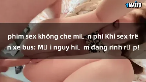phim sex không che miễn phí Khi sex trên xe bus: Mối nguy hiểm đang rình rập!