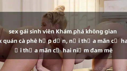 sex gái sinh viên Khám phá không gian độc đáo tại sex quán cà phê hấp dẫn, nơi thỏa mãn cả hai niềm đam mê