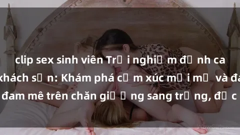 clip sex sinh viên Trải nghiệm đỉnh cao tình yêu tại sex khách sạn: Khám phá cảm xúc mới mẻ và đam mê trên chăn giường sang trọng, độc đáo, không giới hạn.