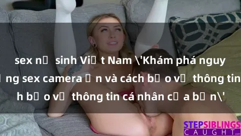 sex nữ sinh Việt Nam 'Khám phá nguy cơ của việc sử dụng sex camera ẩn và cách bảo vệ thông tin cá nhân của bạn'