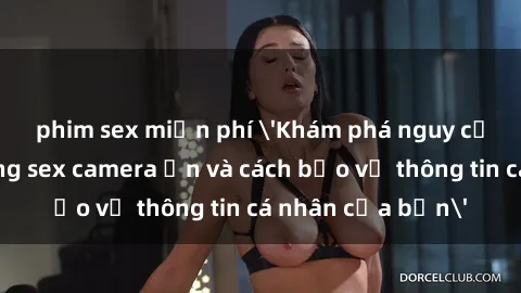 phim sex miễn phí 'Khám phá nguy cơ của việc sử dụng sex camera ẩn và cách bảo vệ thông tin cá nhân của bạn'