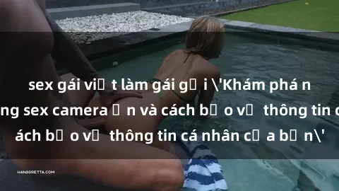 sex gái việt làm gái gọi 'Khám phá nguy cơ của việc sử dụng sex camera ẩn và cách bảo vệ thông tin cá nhân của bạn'