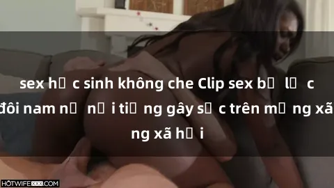 sex học sinh không che Clip sex bị lộ của đôi nam nữ nổi tiếng gây sốc trên mạng xã hội