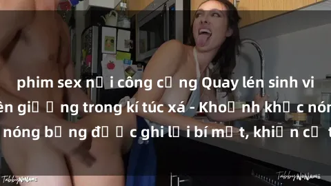 phim sex nơi công cộng Quay lén sinh viên làm tình ngay trên giường trong kí túc xá - Khoảnh khắc nóng bỏng được ghi lại bí mật, khiến cả trường học xôn xao.