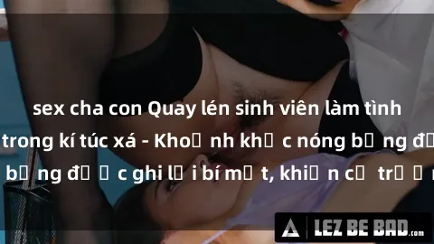 sex cha con Quay lén sinh viên làm tình ngay trên giường trong kí túc xá - Khoảnh khắc nóng bỏng được ghi lại bí mật, khiến cả trường học xôn xao.