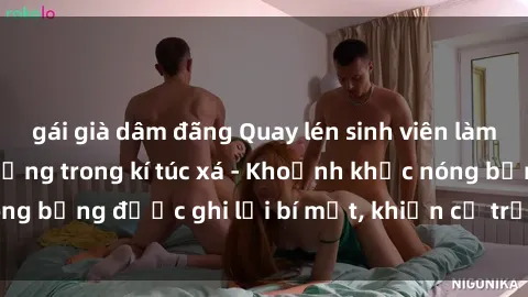 gái già dâm đãng Quay lén sinh viên làm tình ngay trên giường trong kí túc xá - Khoảnh khắc nóng bỏng được ghi lại bí mật, khiến cả trường học xôn xao.