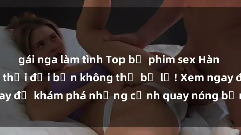 gái nga làm tình Top bộ phim sex Hàn Quốc hot nhất mọi thời đại bạn không thể bỏ lỡ! Xem ngay để khám phá những cảnh quay nóng bỏng, đầy nghẹt thở!