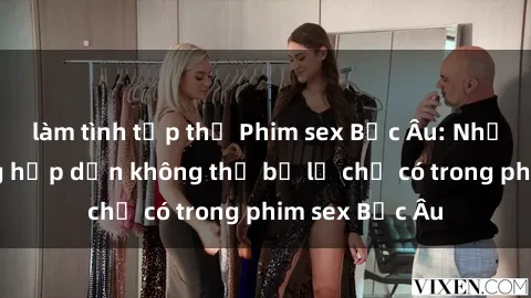 làm tình tập thể Phim sex Bắc Âu: Những cảnh nóng hấp dẫn không thể bỏ lỡ chỉ có trong phim sex Bắc Âu