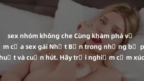 sex nhóm không che Cùng khám phá vẻ đẹp và sức gợi cảm của sex gái Nhật Bản trong những bộ phim đầy nghệ thuật và cuốn hút. Hãy trải nghiệm cảm xúc đầy mới mẻ và sống động từ những cảnh quay tinh tế v