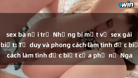 sex bà nội trợ Những bí mật về sex gái Nga mà bạn chưa biết: Tư duy và phong cách làm tình đặc biệt của phụ nữ Nga