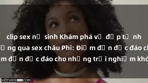 clip sex nữ sinh Khám phá vẻ đẹp tự nhiên và văn hóa đa dạng qua sex châu Phi: Điểm đến độc đáo cho những trải nghiệm khó quên