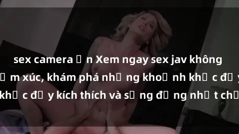 sex camera ẩn Xem ngay sex jav không che để thỏa mãn cảm xúc, khám phá những khoảnh khắc đầy kích thích và sống động nhất chỉ trong click!