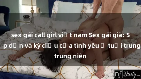sex gái call girl việt nam Sex gái già: Sự hấp dẫn và kỳ diệu của tình yêu ở tuổi trung niên