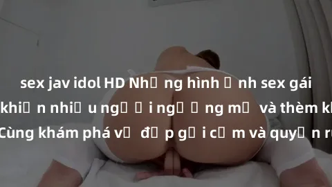 sex jav idol HD Những hình ảnh sex gái sinh viên Việt Nam khiến nhiều người ngưỡng mộ và thèm khát. Cùng khám phá vẻ đẹp gợi cảm và quyến rũ của những cô gái trẻ này.