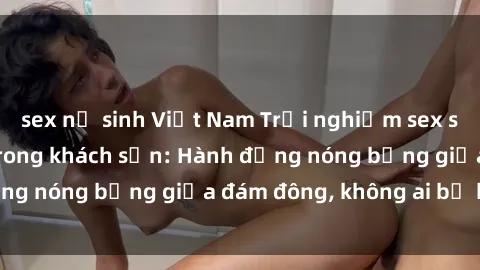 sex nữ sinh Việt Nam Trải nghiệm sex sinh viên sôi động trong khách sạn: Hành động nóng bỏng giữa đám đông, không ai bị bỏ lỡ