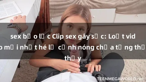 sex bạo lực Clip sex gây sốc: Loạt video mới nhất hé lộ cảnh nóng chưa từng thấy