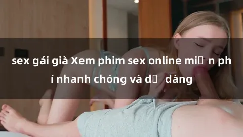 sex gái già Xem phim sex online miễn phí nhanh chóng và dễ dàng