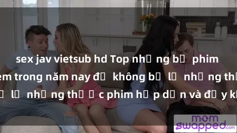 sex jav vietsub hd Top những bộ phim sex hay nhất nên xem trong năm nay để không bỏ lỡ những thước phim hấp dẫn và đầy kịch tính.