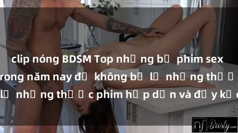 clip nóng BDSM Top những bộ phim sex hay nhất nên xem trong năm nay để không bỏ lỡ những thước phim hấp dẫn và đầy kịch tính.