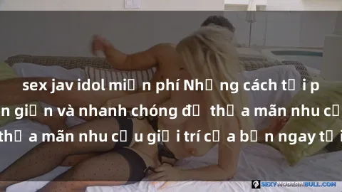 sex jav idol miễn phí Những cách tải phim sex về máy đơn giản và nhanh chóng để thỏa mãn nhu cầu giải trí của bạn ngay tại nhà