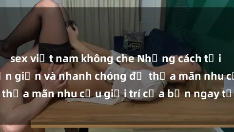 sex việt nam không che Những cách tải phim sex về máy đơn giản và nhanh chóng để thỏa mãn nhu cầu giải trí của bạn ngay tại nhà