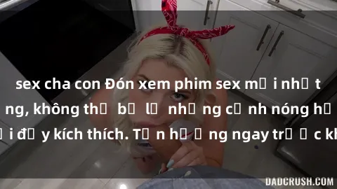 sex cha con Đón xem phim sex mới nhất đang hot trên mạng, không thể bỏ lỡ những cảnh nóng hổi đầy kích thích. Tận hưởng ngay trước khi bị xoá chóng mặt!