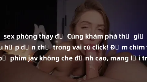 sex phòng thay đồ Cùng khám phá thế giới jav không che siêu hấp dẫn chỉ trong vài cú click! Đắm chìm trong những bộ phim jav không che đỉnh cao, mang lại trải nghiệm thú vị và đầy kích thích.