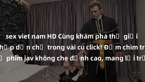 sex viet nam HD Cùng khám phá thế giới jav không che siêu hấp dẫn chỉ trong vài cú click! Đắm chìm trong những bộ phim jav không che đỉnh cao, mang lại trải nghiệm thú vị và đầy kích thích.
